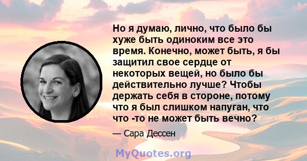 Но я думаю, лично, что было бы хуже быть одиноким все это время. Конечно, может быть, я бы защитил свое сердце от некоторых вещей, но было бы действительно лучше? Чтобы держать себя в стороне, потому что я был слишком