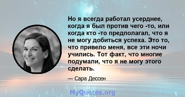 Но я всегда работал усерднее, когда я был против чего -то, или когда кто -то предполагал, что я не могу добиться успеха. Это то, что привело меня, все эти ночи учились. Тот факт, что многие подумали, что я не могу этого 