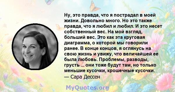 Ну, это правда, что я пострадал в моей жизни. Довольно много. Но это также правда, что я любил и любил. И это несет собственный вес. На мой взгляд, больший вес. Это как эта круговая диаграмма, о которой мы говорили