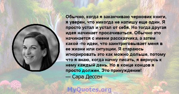 Обычно, когда я заканчиваю черновик книги, я уверен, что никогда не напишу еще один. Я просто устал и устал от себя. Но тогда другая идея начинает просачиваться. Обычно это начинается с имени рассказчика, а затем какой