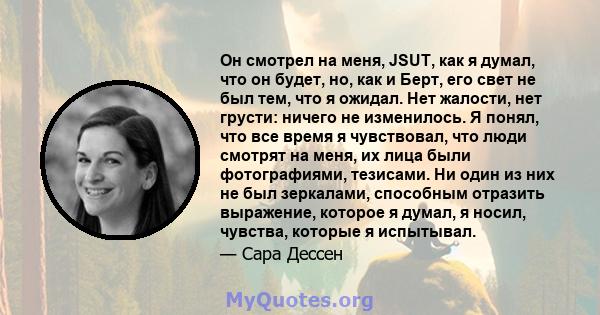 Он смотрел на меня, JSUT, как я думал, что он будет, но, как и Берт, его свет не был тем, что я ожидал. Нет жалости, нет грусти: ничего не изменилось. Я понял, что все время я чувствовал, что люди смотрят на меня, их