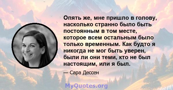 Опять же, мне пришло в голову, насколько странно было быть постоянным в том месте, которое всем остальным было только временным. Как будто я никогда не мог быть уверен, были ли они теми, кто не был настоящим, или я был.