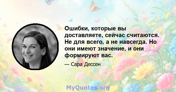 Ошибки, которые вы доставляете, сейчас считаются. Не для всего, а не навсегда. Но они имеют значение, и они формируют вас.