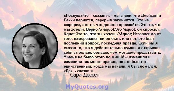 «Послушайте, - сказал я, - мы знали, что Джейсон и Бекки вернутся, перерыв закончится. Это не сюрприз, это то, что должно произойти. Это то, что мы хотели. Верно?» "Это?" он спросил. "Это то, что ты