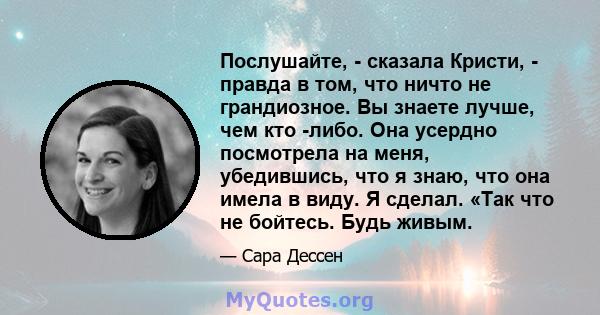 Послушайте, - сказала Кристи, - правда в том, что ничто не грандиозное. Вы знаете лучше, чем кто -либо. Она усердно посмотрела на меня, убедившись, что я знаю, что она имела в виду. Я сделал. «Так что не бойтесь. Будь