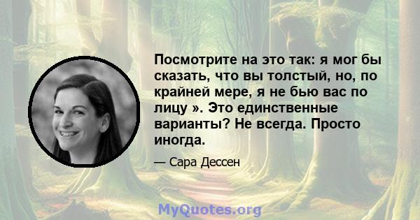 Посмотрите на это так: я мог бы сказать, что вы толстый, но, по крайней мере, я не бью вас по лицу ». Это единственные варианты? Не всегда. Просто иногда.