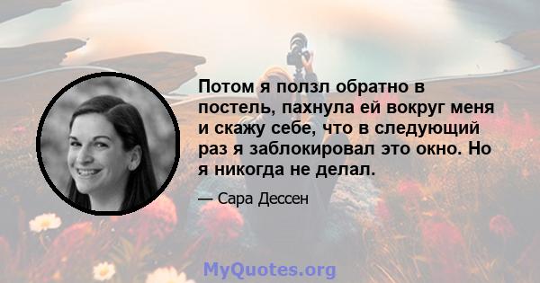 Потом я ползл обратно в постель, пахнула ей вокруг меня и скажу себе, что в следующий раз я заблокировал это окно. Но я никогда не делал.