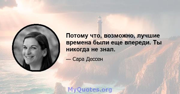 Потому что, возможно, лучшие времена были еще впереди. Ты никогда не знал.