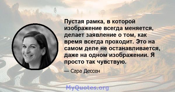 Пустая рамка, в которой изображение всегда меняется, делает заявление о том, как время всегда проходит. Это на самом деле не останавливается, даже на одном изображении. Я просто так чувствую.