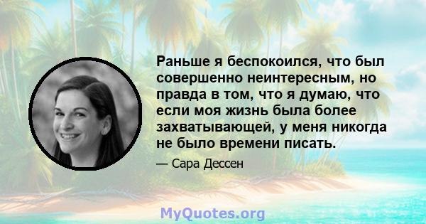 Раньше я беспокоился, что был совершенно неинтересным, но правда в том, что я думаю, что если моя жизнь была более захватывающей, у меня никогда не было времени писать.