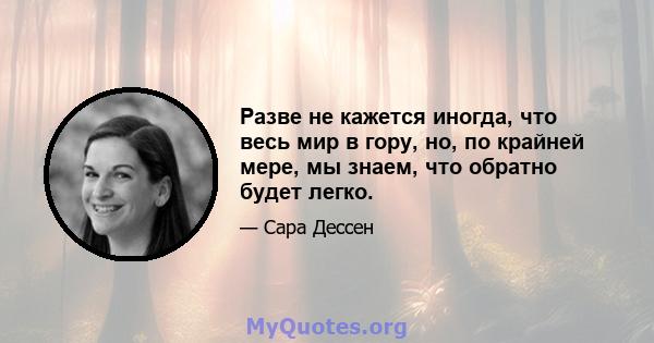 Разве не кажется иногда, что весь мир в гору, но, по крайней мере, мы знаем, что обратно будет легко.