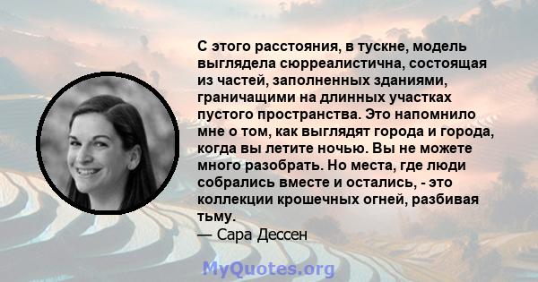 С этого расстояния, в тускне, модель выглядела сюрреалистична, состоящая из частей, заполненных зданиями, граничащими на длинных участках пустого пространства. Это напомнило мне о том, как выглядят города и города,