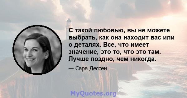 С такой любовью, вы не можете выбрать, как она находит вас или о деталях. Все, что имеет значение, это то, что это там. Лучше поздно, чем никогда.