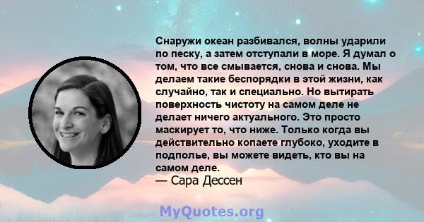 Снаружи океан разбивался, волны ударили по песку, а затем отступали в море. Я думал о том, что все смывается, снова и снова. Мы делаем такие беспорядки в этой жизни, как случайно, так и специально. Но вытирать