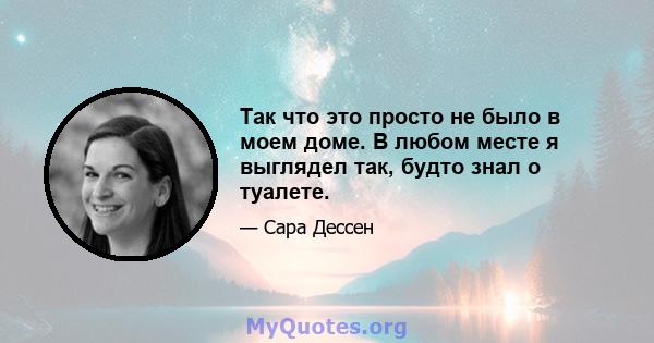 Так что это просто не было в моем доме. В любом месте я выглядел так, будто знал о туалете.