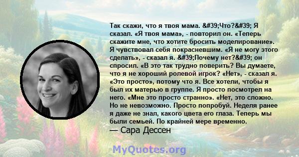 Так скажи, что я твоя мама. 'Что?' Я сказал. «Я твоя мама», - повторил он. «Теперь скажите мне, что хотите бросить моделирование». Я чувствовал себя покрасневшим. «Я не могу этого сделать», - сказал я.