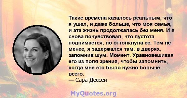 Такие времена казалось реальным, что я ушел, и даже больше, что моя семья, и эта жизнь продолжалась без меня. И я снова почувствовал, что пустота поднимается, но оттолкнула ее. Тем не менее, я задержался там, в дверях,