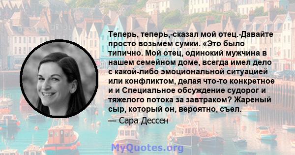 Теперь, теперь,-сказал мой отец.-Давайте просто возьмем сумки. «Это было типично. Мой отец, одинокий мужчина в нашем семейном доме, всегда имел дело с какой-либо эмоциональной ситуацией или конфликтом, делая что-то