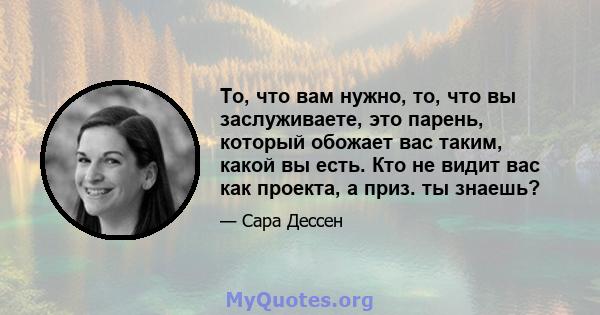 То, что вам нужно, то, что вы заслуживаете, это парень, который обожает вас таким, какой вы есть. Кто не видит вас как проекта, а приз. ты знаешь?