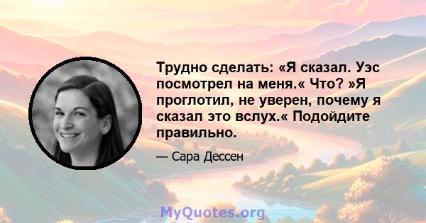 Трудно сделать: «Я сказал. Уэс посмотрел на меня.« Что? »Я проглотил, не уверен, почему я сказал это вслух.« Подойдите правильно.