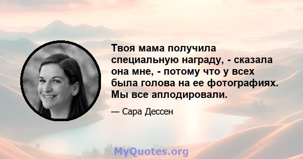 Твоя мама получила специальную награду, - сказала она мне, - потому что у всех была голова на ее фотографиях. Мы все аплодировали.