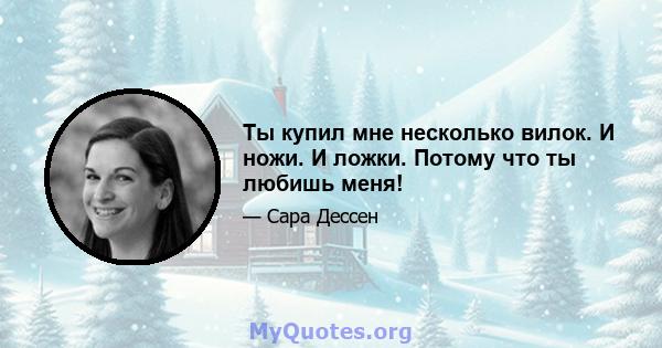 Ты купил мне несколько вилок. И ножи. И ложки. Потому что ты любишь меня!