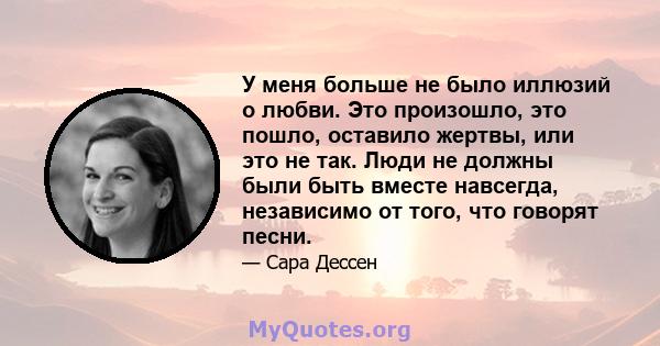 У меня больше не было иллюзий о любви. Это произошло, это пошло, оставило жертвы, или это не так. Люди не должны были быть вместе навсегда, независимо от того, что говорят песни.