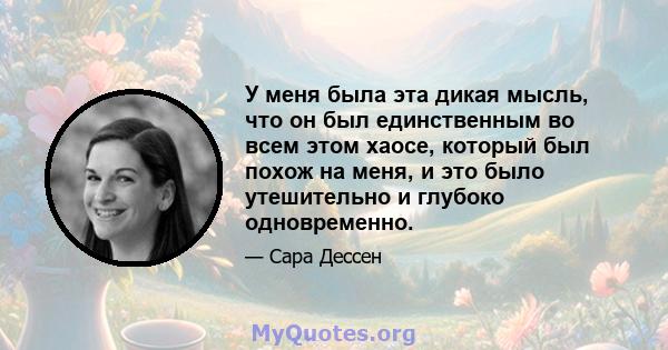 У меня была эта дикая мысль, что он был единственным во всем этом хаосе, который был похож на меня, и это было утешительно и глубоко одновременно.