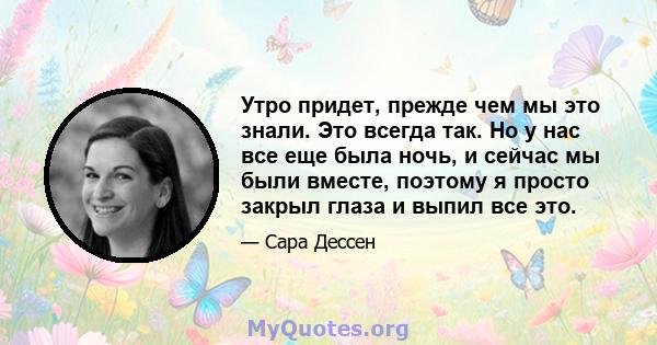 Утро придет, прежде чем мы это знали. Это всегда так. Но у нас все еще была ночь, и сейчас мы были вместе, поэтому я просто закрыл глаза и выпил все это.