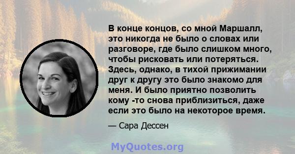 В конце концов, со мной Маршалл, это никогда не было о словах или разговоре, где было слишком много, чтобы рисковать или потеряться. Здесь, однако, в тихой прижимании друг к другу это было знакомо для меня. И было