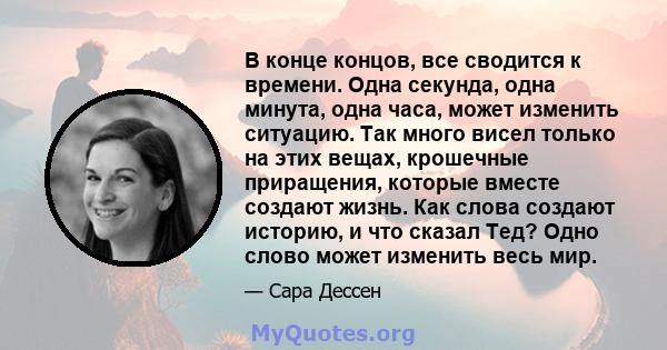 В конце концов, все сводится к времени. Одна секунда, одна минута, одна часа, может изменить ситуацию. Так много висел только на этих вещах, крошечные приращения, которые вместе создают жизнь. Как слова создают историю, 