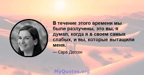 В течение этого времени мы были разлучены, это вы, я думал, когда я в своем самых слабых, и вы, которые вытащили меня.