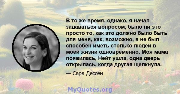 В то же время, однако, я начал задаваться вопросом, было ли это просто то, как это должно было быть для меня, как, возможно, я не был способен иметь столько людей в моей жизни одновременно. Моя мама появилась, Нейт