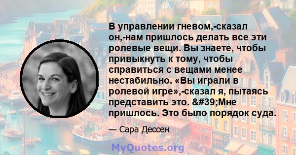 В управлении гневом,-сказал он,-нам пришлось делать все эти ролевые вещи. Вы знаете, чтобы привыкнуть к тому, чтобы справиться с вещами менее нестабильно. «Вы играли в ролевой игре»,-сказал я, пытаясь представить это.