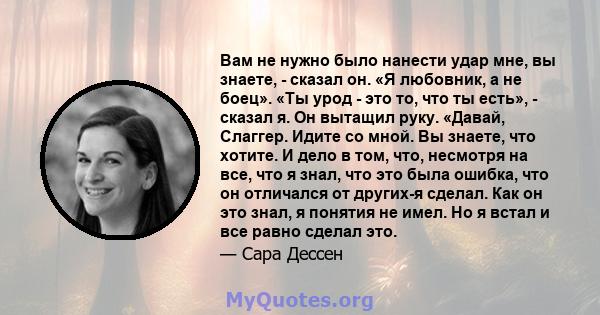 Вам не нужно было нанести удар мне, вы знаете, - сказал он. «Я любовник, а не боец». «Ты урод - это то, что ты есть», - сказал я. Он вытащил руку. «Давай, Слаггер. Идите со мной. Вы знаете, что хотите. И дело в том,