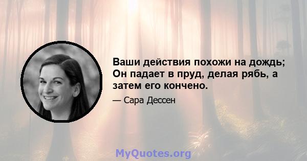 Ваши действия похожи на дождь; Он падает в пруд, делая рябь, а затем его кончено.