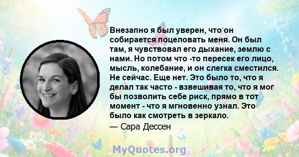 Внезапно я был уверен, что он собирается поцеловать меня. Он был там, я чувствовал его дыхание, землю с нами. Но потом что -то пересек его лицо, мысль, колебание, и он слегка сместился. Не сейчас. Еще нет. Это было то,