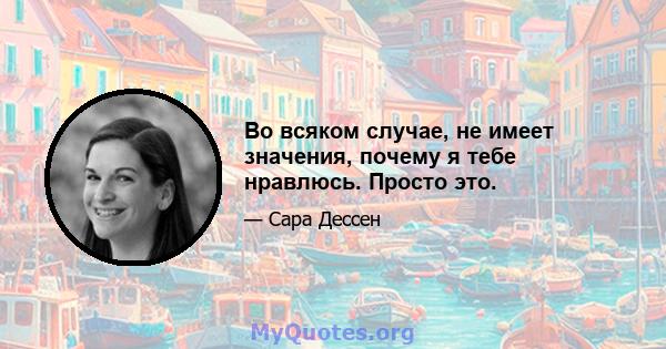 Во всяком случае, не имеет значения, почему я тебе нравлюсь. Просто это.