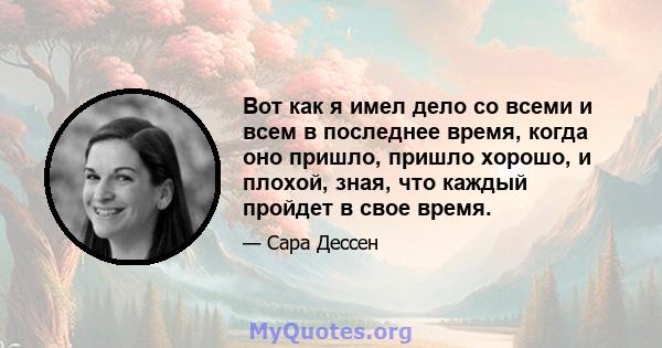 Вот как я имел дело со всеми и всем в последнее время, когда оно пришло, пришло хорошо, и плохой, зная, что каждый пройдет в свое время.