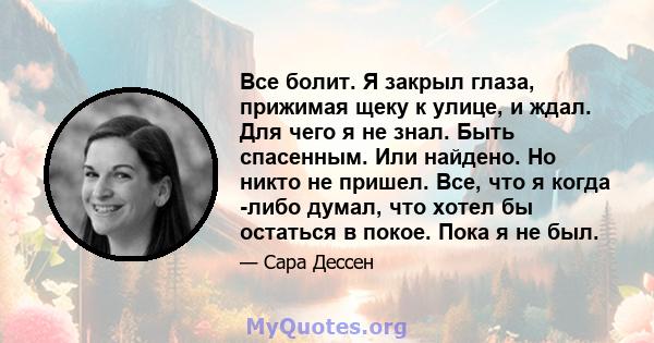 Все болит. Я закрыл глаза, прижимая щеку к улице, и ждал. Для чего я не знал. Быть спасенным. Или найдено. Но никто не пришел. Все, что я когда -либо думал, что хотел бы остаться в покое. Пока я не был.