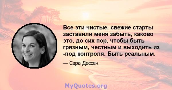 Все эти чистые, свежие старты заставили меня забыть, каково это, до сих пор, чтобы быть грязным, честным и выходить из -под контроля. Быть реальным.