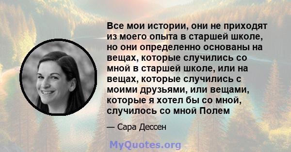 Все мои истории, они не приходят из моего опыта в старшей школе, но они определенно основаны на вещах, которые случились со мной в старшей школе, или на вещах, которые случились с моими друзьями, или вещами, которые я