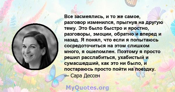 Все засмеялись, и то же самое, разговор изменился, прыгнув на другую тему. Это было быстро и яростно, разговоры, эмоции, обратно и вперед и назад. Я понял, что если я попытаюсь сосредоточиться на этом слишком много, я