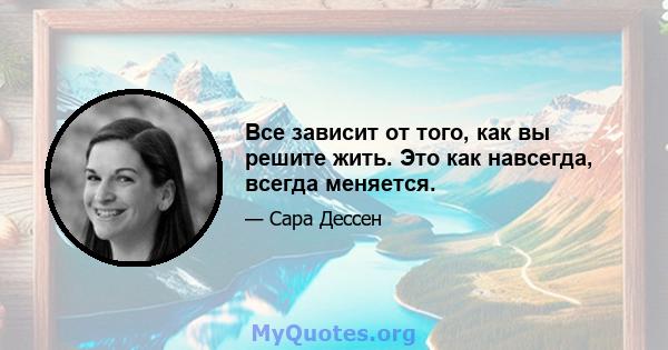 Все зависит от того, как вы решите жить. Это как навсегда, всегда меняется.