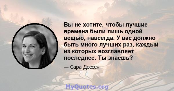 Вы не хотите, чтобы лучшие времена были лишь одной вещью, навсегда. У вас должно быть много лучших раз, каждый из которых возглавляет последнее. Ты знаешь?