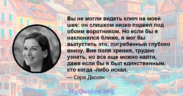 Вы не могли видеть ключ на моей шее: он слишком низко подвел под обоим воротником. Но если бы я наклонился ближе, я мог бы выпустить это, погребенный глубоко внизу. Вне поля зрения, трудно узнать, но все еще можно