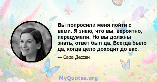 Вы попросили меня пойти с вами. Я знаю, что вы, вероятно, передумали. Но вы должны знать, ответ был да. Всегда было да, когда дело доходит до вас.