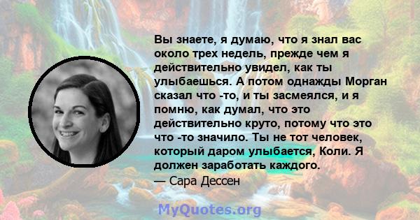 Вы знаете, я думаю, что я знал вас около трех недель, прежде чем я действительно увидел, как ты улыбаешься. А потом однажды Морган сказал что -то, и ты засмеялся, и я помню, как думал, что это действительно круто,