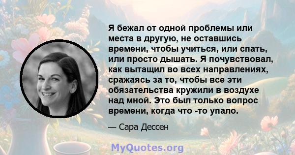 Я бежал от одной проблемы или места в другую, не оставшись времени, чтобы учиться, или спать, или просто дышать. Я почувствовал, как вытащил во всех направлениях, сражаясь за то, чтобы все эти обязательства кружили в