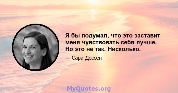 Я бы подумал, что это заставит меня чувствовать себя лучше. Но это не так. Нисколько.